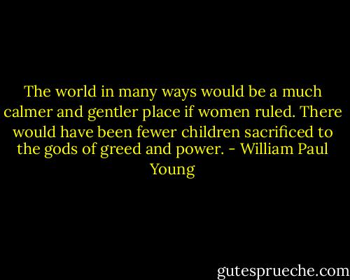 The world in many ways would be a much calmer and gentler place if women ruled. There would have been fewer children sacrificed to the gods of greed and power. - William Paul Young