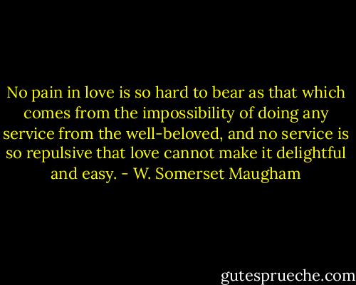 No pain in love is so hard to bear as that which comes from the impossibility of doing any service from the well-beloved, and no service is so repulsive that love cannot make it delightful and easy. - W. Somerset Maugham