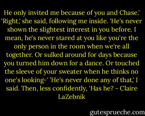 He only invited me because of you and Chase.'<br />'Right,' she said, following me inside. 'He's never shown the slightest interest in you before. I mean, he's never stared at you like you're the only person in the room when we're all together. Or sulked around for days because you turned him down for a dance. Or touched the sleeve of your sweater when he thinks no one's looking-'<br />'He's never done any of that,' I said. Then, less confidently, 'Has he? - Claire LaZebnik