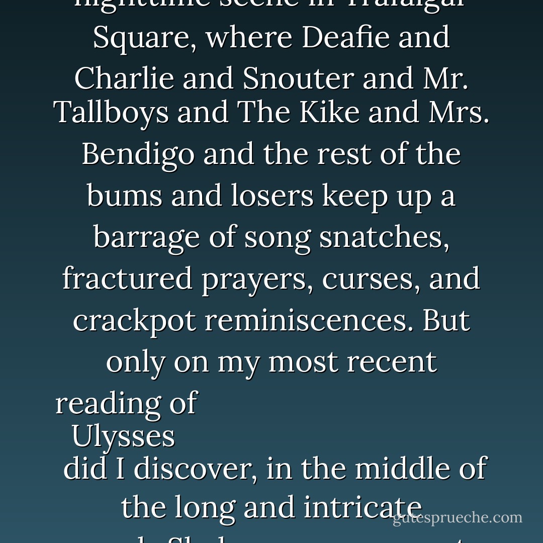 I want to give just a slight indication of the influence the book has had. I knew that <a href="https://www.goodreads.com/author/show/3706.George_Orwell" title="George Orwell" rel="nofollow noopener">George Orwell</a>, in his second novel, <i>
  <a href="https://www.goodreads.com/book/show/978916.A_Clergyman_s_Daughter" title="A Clergyman's Daughter" rel="nofollow noopener">A Clergyman's Daughter</a>
</i>, published in 1935, had borrowed from <a href="https://www.goodreads.com/author/show/5144.Joyce" title="Joyce" rel="nofollow noopener">Joyce</a> for his nighttime scene in Trafalgar Square, where Deafie and Charlie and Snouter and Mr. Tallboys and The Kike and Mrs. Bendigo and the rest of the bums and losers keep up a barrage of song snatches, fractured prayers, curses, and crackpot reminiscences. But only on my most recent reading of <i>
  <a href="https://www.goodreads.com/book/show/3369451.Ulysses" title="Ulysses" rel="nofollow noopener">Ulysses</a>
</i> did I discover, in the middle of the long and intricate mock-Shakespeare scene at the National Library, the line 'Go to! You spent most of it in Georgina Johnson's bed, clergyman's daughter.' So now I think Orwell quarried his title from there, too. - Christopher Hitchens