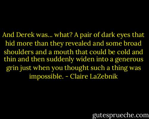 And Derek was... what?<br />A pair of dark eyes that hid more than they revealed and some broad shoulders and a mouth that could be cold and thin and then suddenly widen into a generous grin just when you thought such a thing was impossible. - Claire LaZebnik