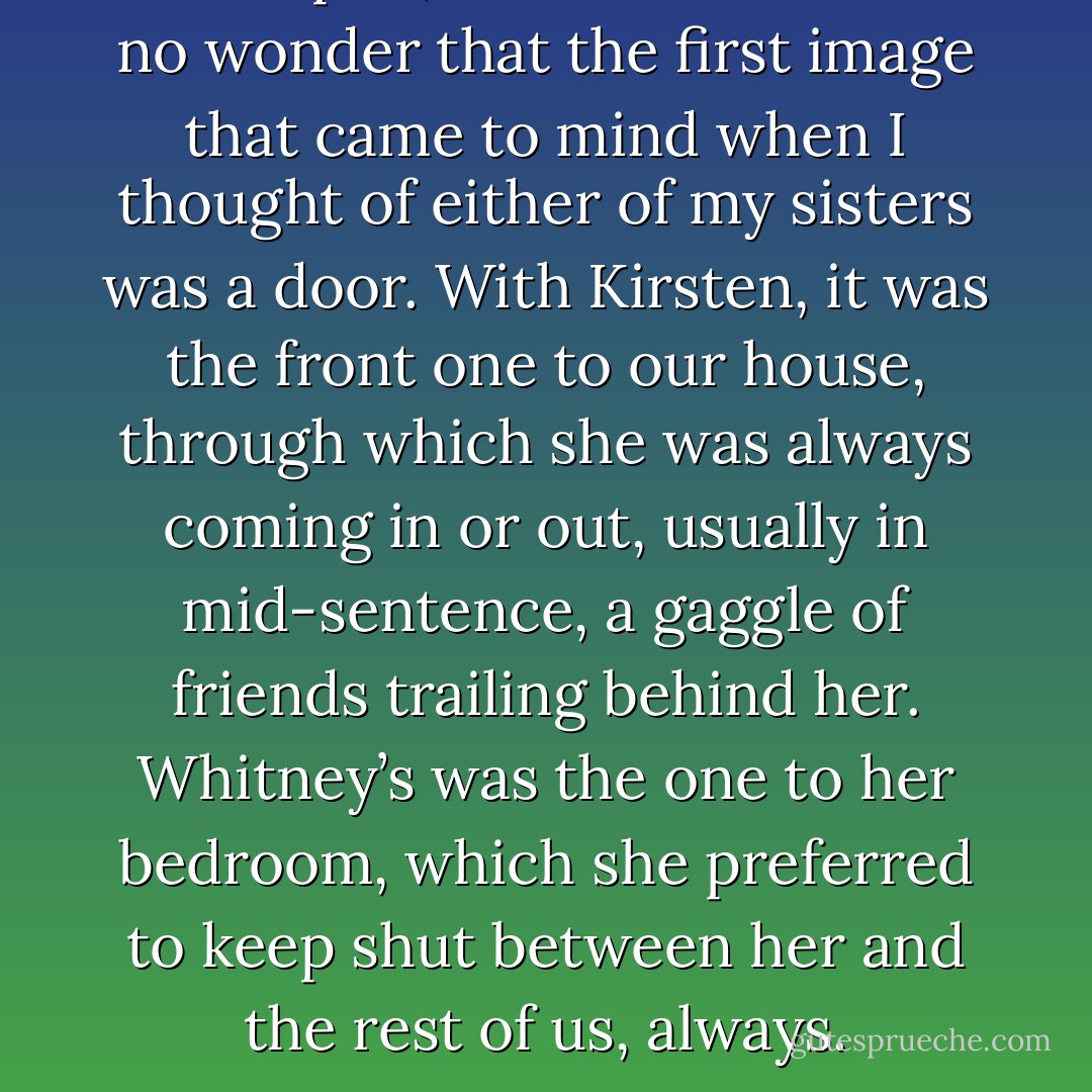 One open, one closed. It was no wonder that the first image that came to mind when I thought of either of my sisters was a door. With Kirsten, it was the front one to our house, through which she was always coming in or out, usually in mid-sentence, a gaggle of friends trailing behind her. Whitney’s was the one to her bedroom, which she preferred to keep shut between her and the rest of us, always. - Sarah Dessen