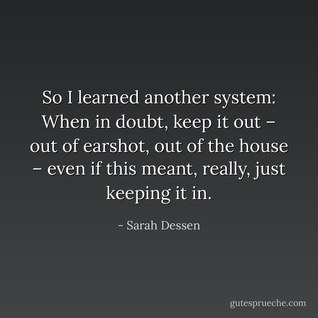 So I learned another system: When in doubt, keep it out – out of earshot, out of the house – even if this meant, really, just keeping it in. - Sarah Dessen