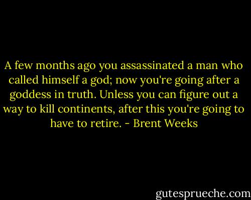 A few months ago you assassinated a man who called himself a god; now you're going after a goddess in truth. Unless you can figure out a way to kill continents, after this you're going to have to retire. - Brent Weeks