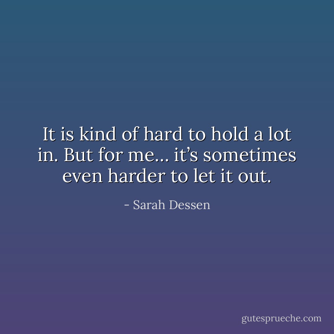 It is kind of hard to hold a lot in. But for me… it’s sometimes even harder to let it out. - Sarah Dessen