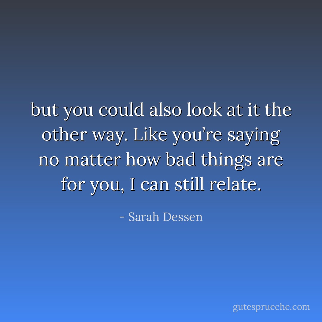but you could also look at it the other way. Like you’re saying no matter how bad things are for you, I can still relate. - Sarah Dessen