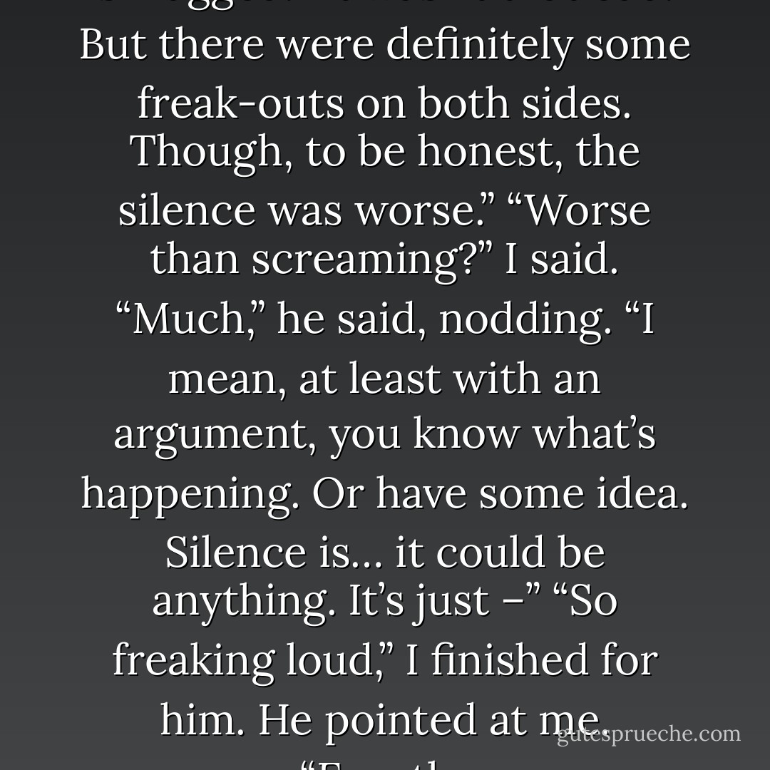 Really? Screaming?”<br />He shrugged. “It wasn’t that bad. But there were definitely some freak-outs on both sides. Though, to be honest, the silence was worse.”<br />“Worse than screaming?” I said.<br />“Much,” he said, nodding. “I mean, at least with an argument, you know what’s happening. Or have some idea. Silence is… it could be anything. It’s just –”<br />“So freaking loud,” I finished for him.<br />He pointed at me. “Exactly. - Sarah Dessen