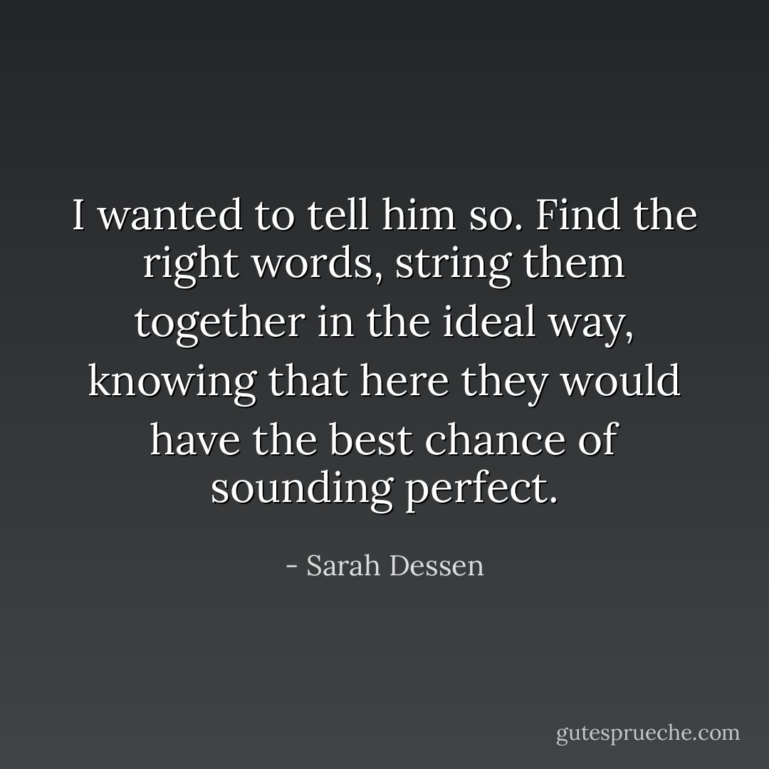 I wanted to tell him so. Find the right words, string them together in the ideal way, knowing that here they would have the best chance of sounding perfect. - Sarah Dessen