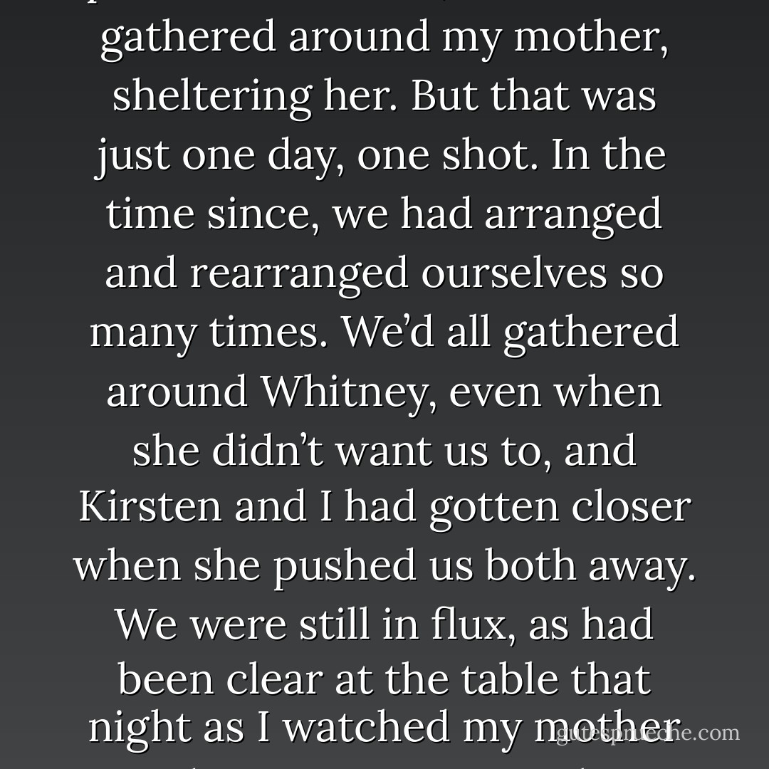 On my way to the living room, where my family was gathered, I stopped to look at the photo in the foyer. As always, my eyes were drawn to my own face first, then those of my sisters, and finally my mother, looking so small between us. But I saw it differently now.<br />When that picture was taken, we were all gathered around my mother, sheltering her. But that was just one day, one shot. In the time since, we had arranged and rearranged ourselves so many times. We’d all gathered around Whitney, even when she didn’t want us to, and Kirsten and I had gotten closer when she pushed us both away. We were still in flux, as had been clear at the table that night as I watched my mother and sisters come together again. Then, I’d been convinced I was on the outside, but really, I’d always been within arm’s reach. All I had to do was ask, and I, too, would be easily brought back, surrounded and immersed, finding myself safe, somewhere in between. - Sarah Dessen