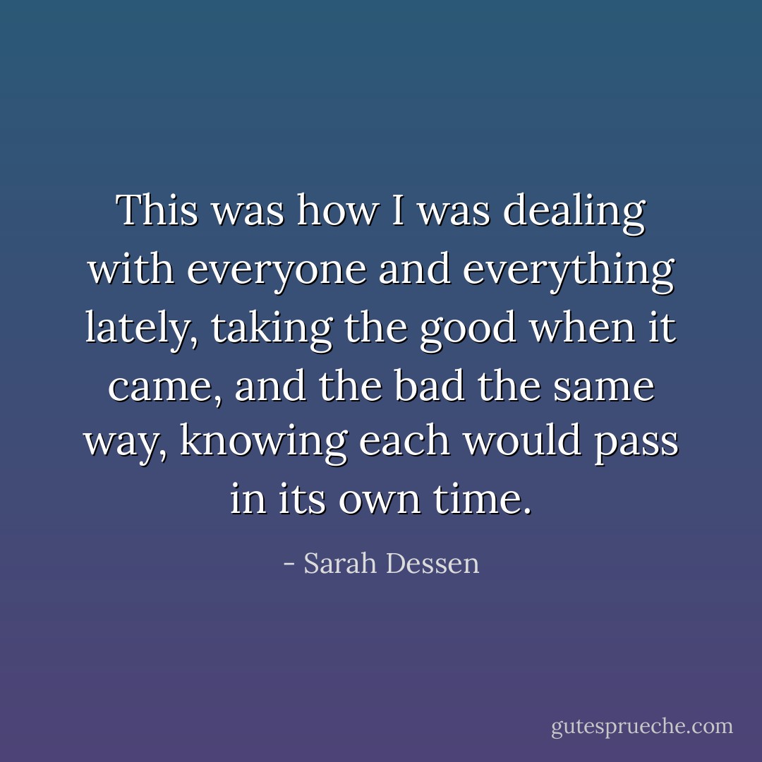 This was how I was dealing with everyone and everything lately, taking the good when it came, and the bad the same way, knowing each would pass in its own time. - Sarah Dessen