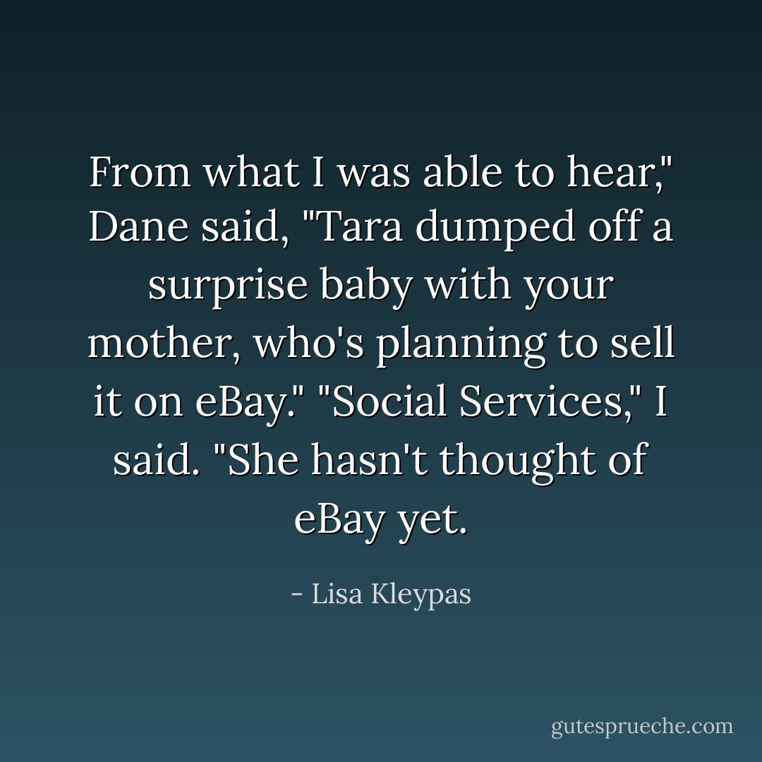 From what I was able to hear," Dane said, "Tara dumped off a surprise baby with your mother, who's planning to sell it on eBay."<br />"Social Services," I said. "She hasn't thought of eBay yet. - Lisa Kleypas