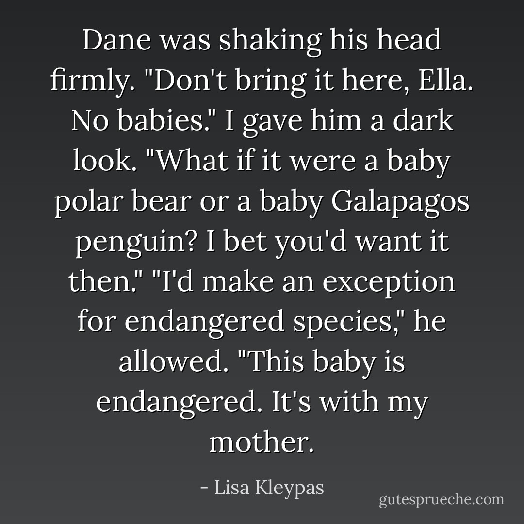 Dane was shaking his head firmly. "Don't bring it here, Ella. No babies."<br />I gave him a dark look. "What if it were a baby polar bear or a baby Galapagos penguin? I bet you'd want it then."<br />"I'd make an exception for endangered species," he allowed.<br />"This baby is endangered. It's with my mother. - Lisa Kleypas