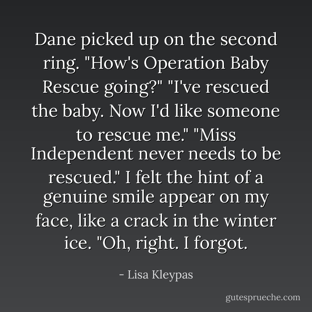 Dane picked up on the second ring. "How's Operation Baby Rescue going?"<br />"I've rescued the baby. Now I'd like someone to rescue me."<br />"Miss Independent never needs to be rescued."<br />I felt the hint of a genuine smile appear on my face, like a crack in the winter ice. "Oh, right. I forgot. - Lisa Kleypas
