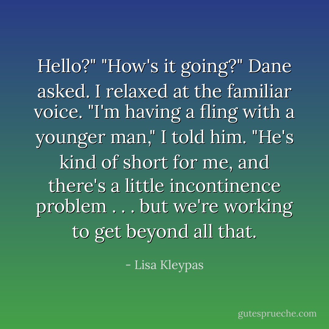 Hello?"<br />"How's it going?" Dane asked.<br />I relaxed at the familiar voice. "I'm having a fling with a younger man," I told him. "He's kind of short for me, and there's a little incontinence problem . . . but we're working to get beyond all that. - Lisa Kleypas