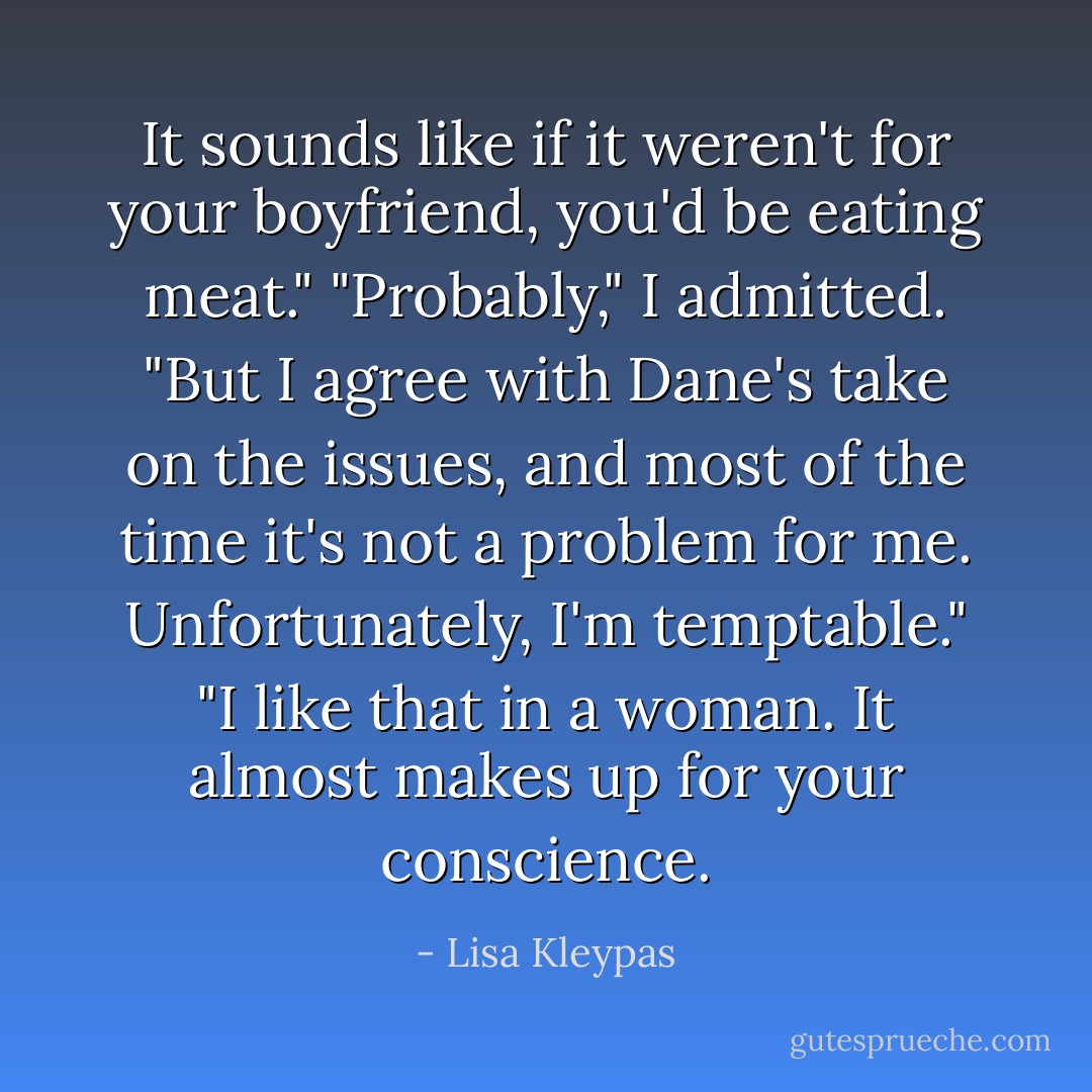 It sounds like if it weren't for your boyfriend, you'd be eating meat."<br />"Probably," I admitted. "But I agree with Dane's take on the issues, and most of the time it's not a problem for me. Unfortunately, I'm temptable."<br />"I like that in a woman. It almost makes up for your conscience. - Lisa Kleypas