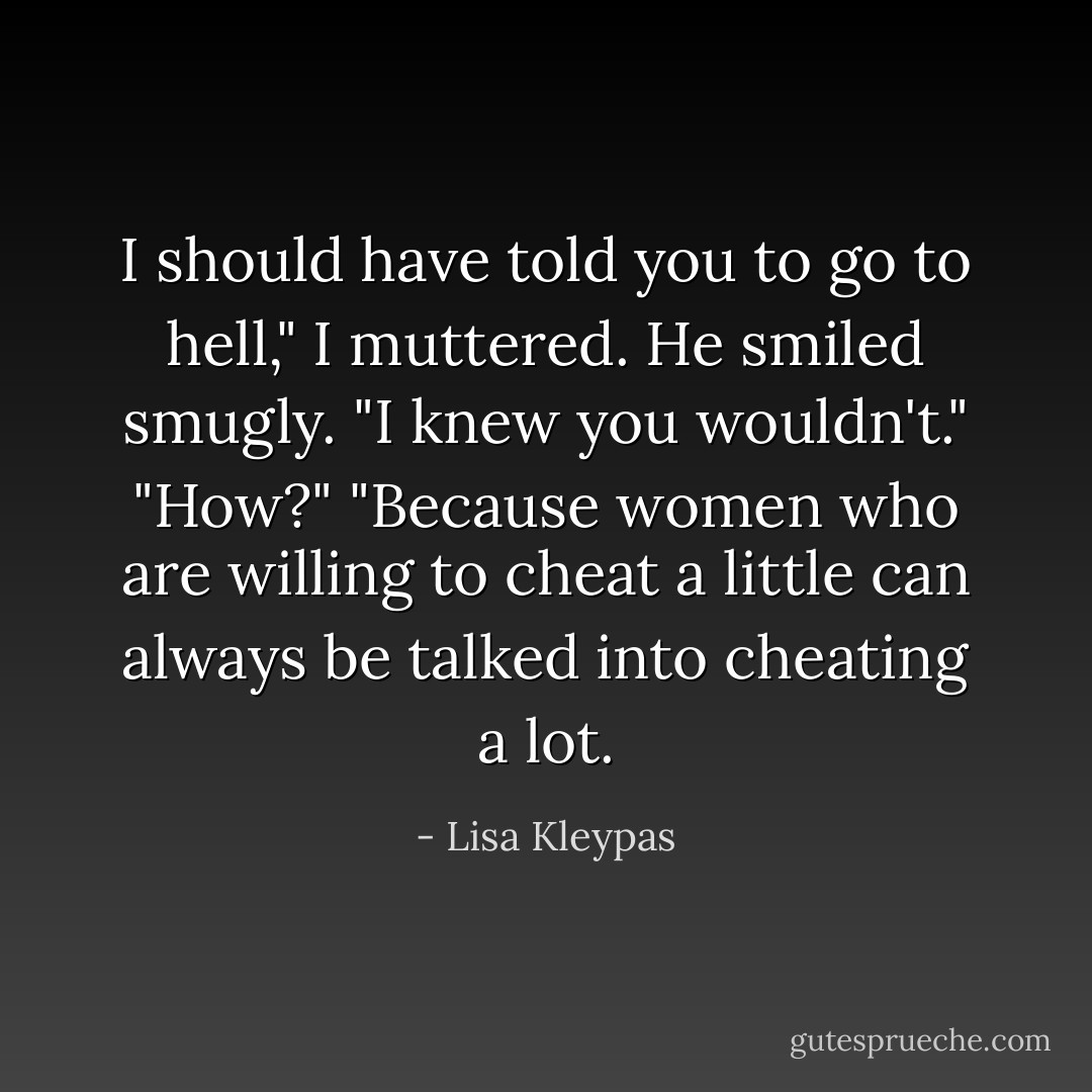 I should have told you to go to hell," I muttered.<br />He smiled smugly. "I knew you wouldn't."<br />"How?"<br />"Because women who are willing to cheat a little can always be talked into cheating a lot. - Lisa Kleypas