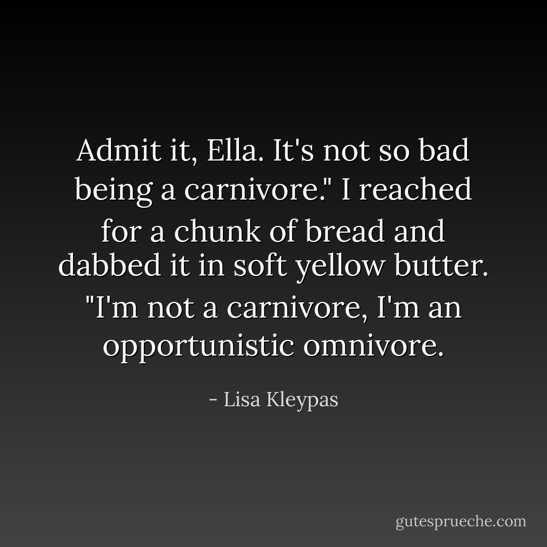 Admit it, Ella. It's not so bad being a carnivore."<br />I reached for a chunk of bread and dabbed it in soft yellow butter. "I'm not a carnivore, I'm an opportunistic omnivore. - Lisa Kleypas