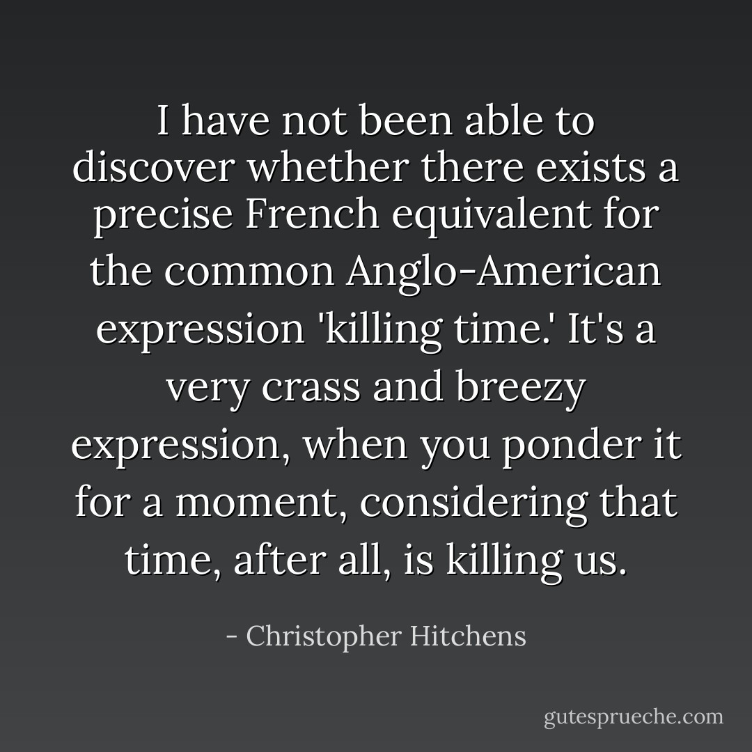 I have not been able to discover whether there exists a precise French equivalent for the common Anglo-American expression 'killing time.' It's a very crass and breezy expression, when you ponder it for a moment, considering that time, after all, is killing us. - Christopher Hitchens