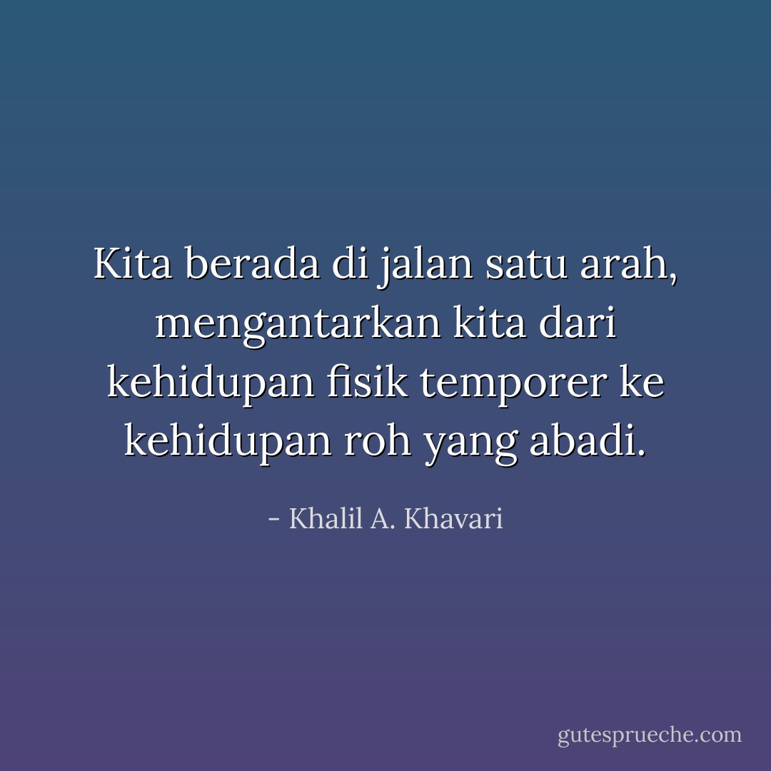 Kita berada di jalan satu arah, mengantarkan kita dari kehidupan fisik temporer ke kehidupan roh yang abadi. - Khalil A. Khavari