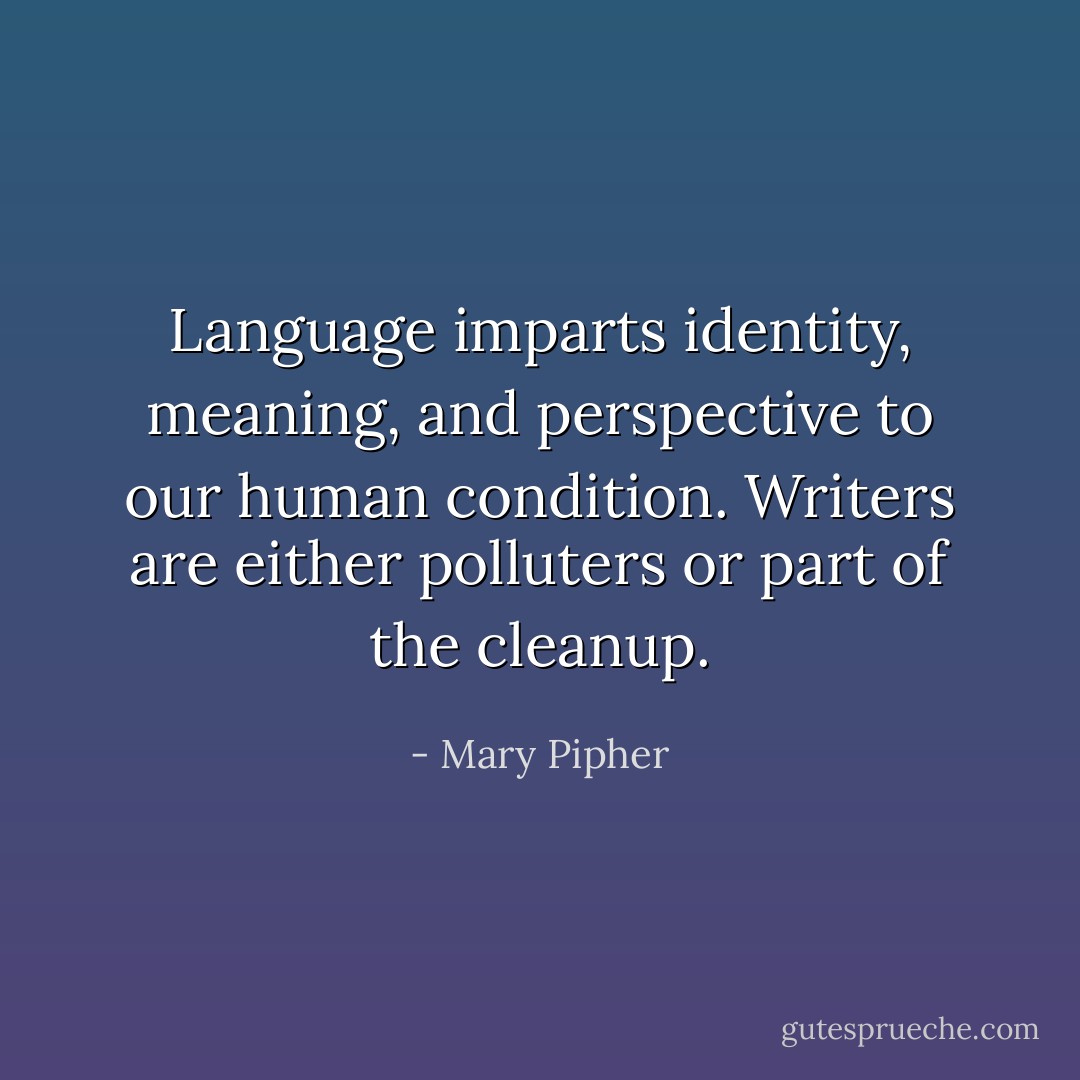 Language imparts identity, meaning, and perspective to our human condition. Writers are either polluters or part of the cleanup. - Mary Pipher