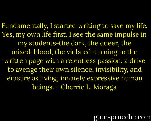 Fundamentally, I started writing to save my life. Yes, my own life first. I see the same impulse in my students-the dark, the queer, the mixed-blood, the violated-turning to the written page with a relentless passion, a drive to avenge their own silence, invisibility, and erasure as living, innately expressive human beings. - Cherríe L. Moraga