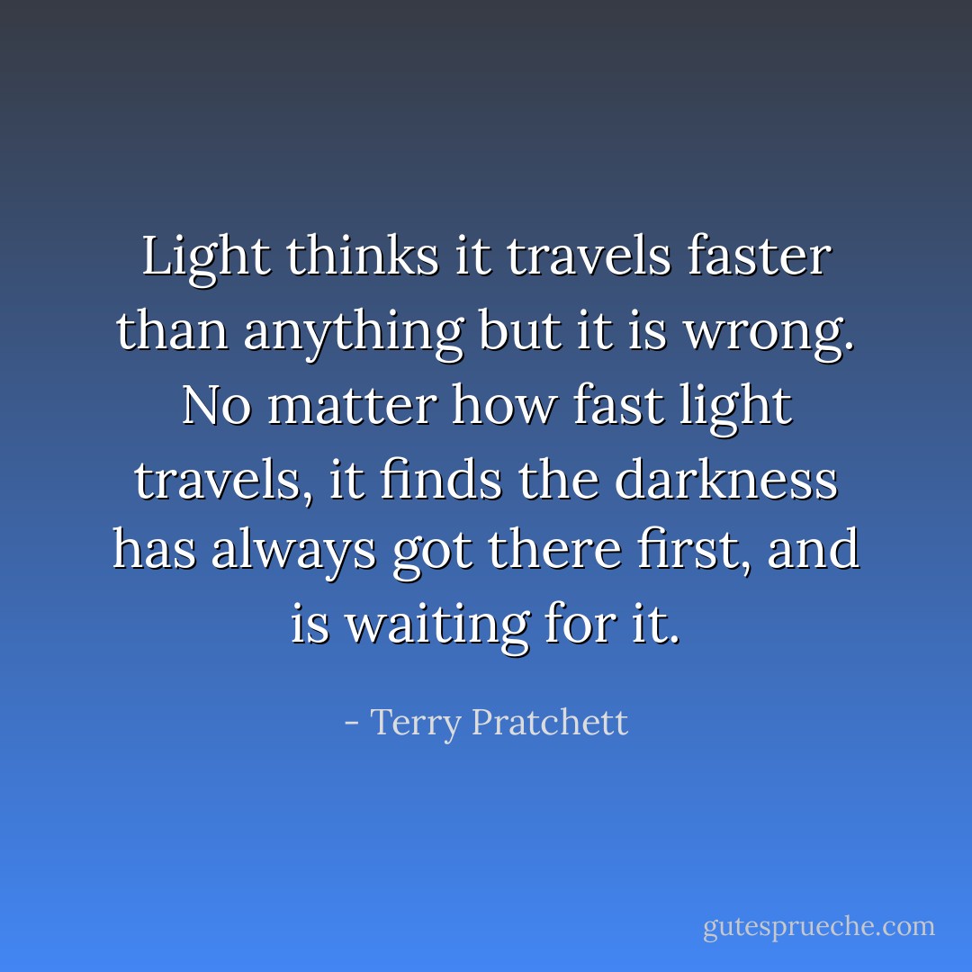 Light thinks it travels faster than anything but it is wrong. No matter how fast light travels, it finds the darkness has always got there first, and is waiting for it. - Terry Pratchett