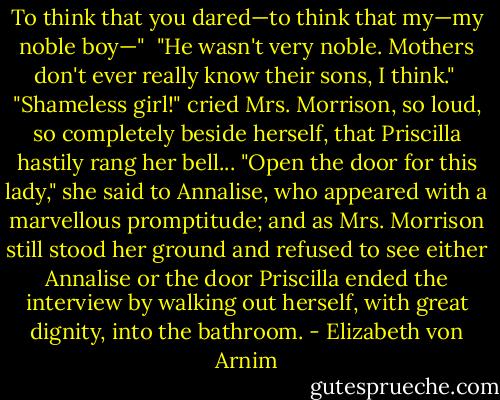 To think that you dared—to think that my—my noble boy—"<br /><br />"He wasn't very noble. Mothers don't ever really know their sons, I think."<br /><br />"Shameless girl!" cried Mrs. Morrison, so loud, so completely beside herself, that Priscilla hastily rang her bell... "Open the door for this lady," she said to Annalise, who appeared with a marvellous promptitude; and as Mrs. Morrison still stood her ground and refused to see either Annalise or the door Priscilla ended the interview by walking out herself, with great dignity, into the bathroom. - Elizabeth von Arnim
