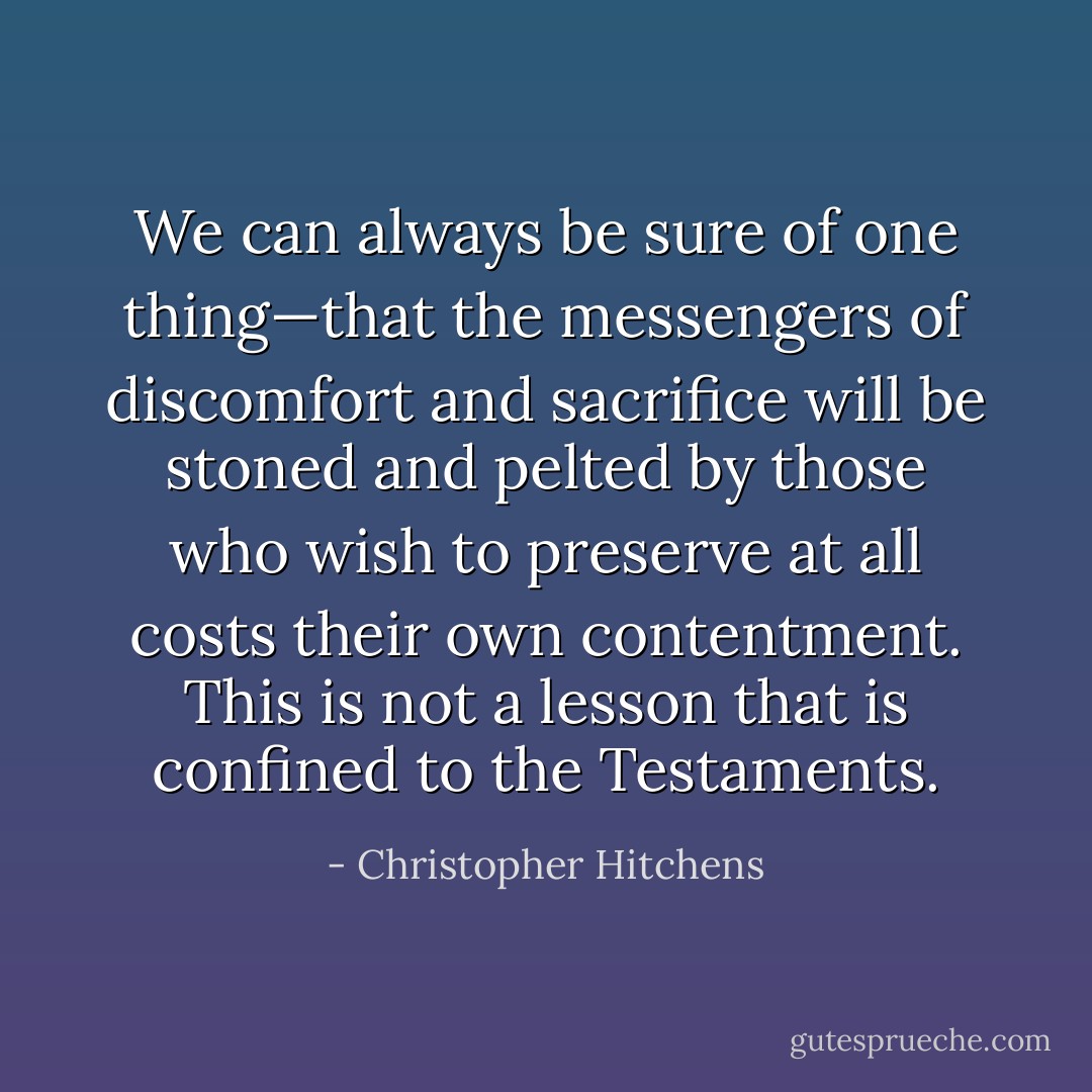 We can always be sure of one thing—that the messengers of discomfort and sacrifice will be stoned and pelted by those who wish to preserve at all costs their own contentment. This is not a lesson that is confined to the Testaments. - Christopher Hitchens