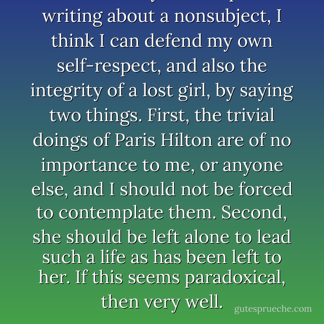 Stuck in my own trap of writing about a nonsubject, I think I can defend my own self-respect, and also the integrity of a lost girl, by saying two things. First, the trivial doings of Paris Hilton are of no importance to me, or anyone else, and I should not be forced to contemplate them. Second, she should be left alone to lead such a life as has been left to her. If this seems paradoxical, then very well. - Christopher Hitchens