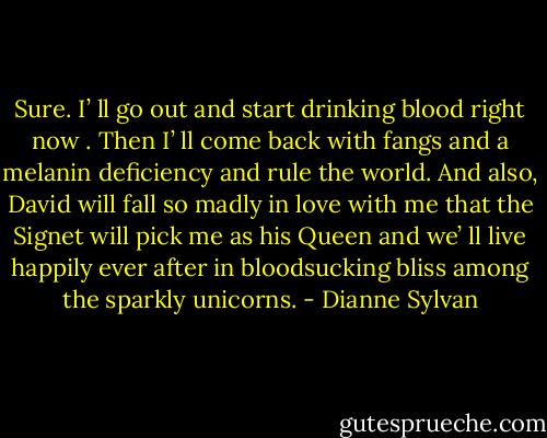 Sure. I’ ll go out and start drinking blood right now . Then I’ ll come back with fangs and a melanin deficiency and rule the world. And also, David will<br />fall so madly in love with me that the Signet will pick me as his Queen and we’ ll live happily ever after in bloodsucking bliss among the sparkly<br />unicorns. - Dianne Sylvan