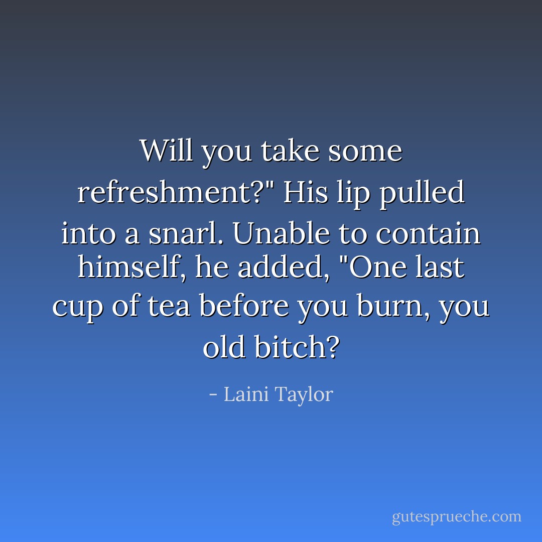 Will you take some refreshment?" His lip pulled into a snarl. Unable to contain himself, he added, "One last cup of tea before you burn, you old bitch? - Laini Taylor
