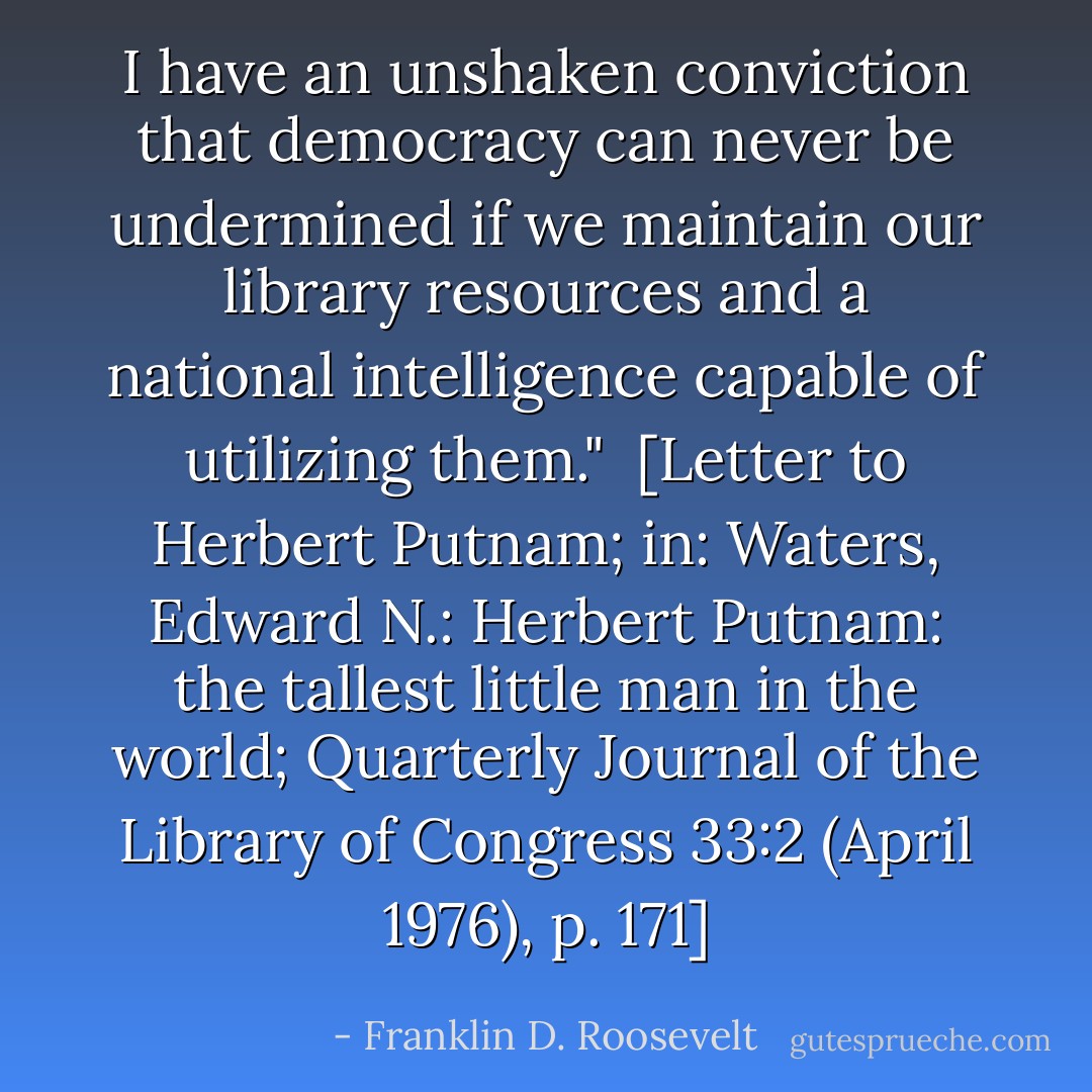 I have an unshaken conviction that democracy can never be undermined if we maintain our library resources and a national intelligence capable of utilizing them."<br /><br />[<i>Letter to Herbert Putnam</i>; in: Waters, Edward N.: <i>Herbert Putnam: the tallest little man in the world</i>; Quarterly Journal of the Library of Congress 33:2 (April 1976), p. 171] - Franklin D. Roosevelt