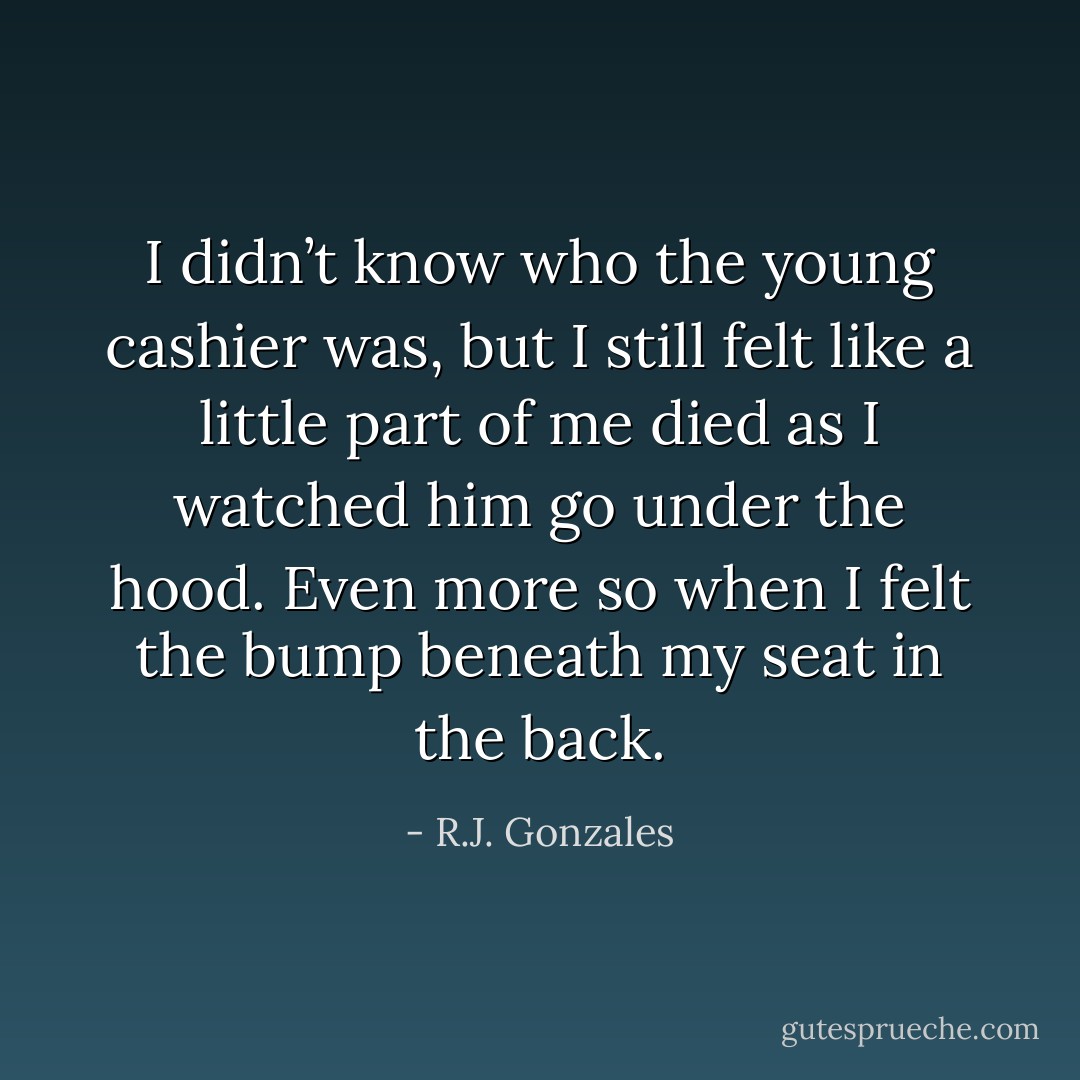 I didn’t know who the young cashier was, but I still felt like a little part of me died as I watched him go under the hood. Even more so when I felt the bump beneath my seat in the back. - R.J. Gonzales