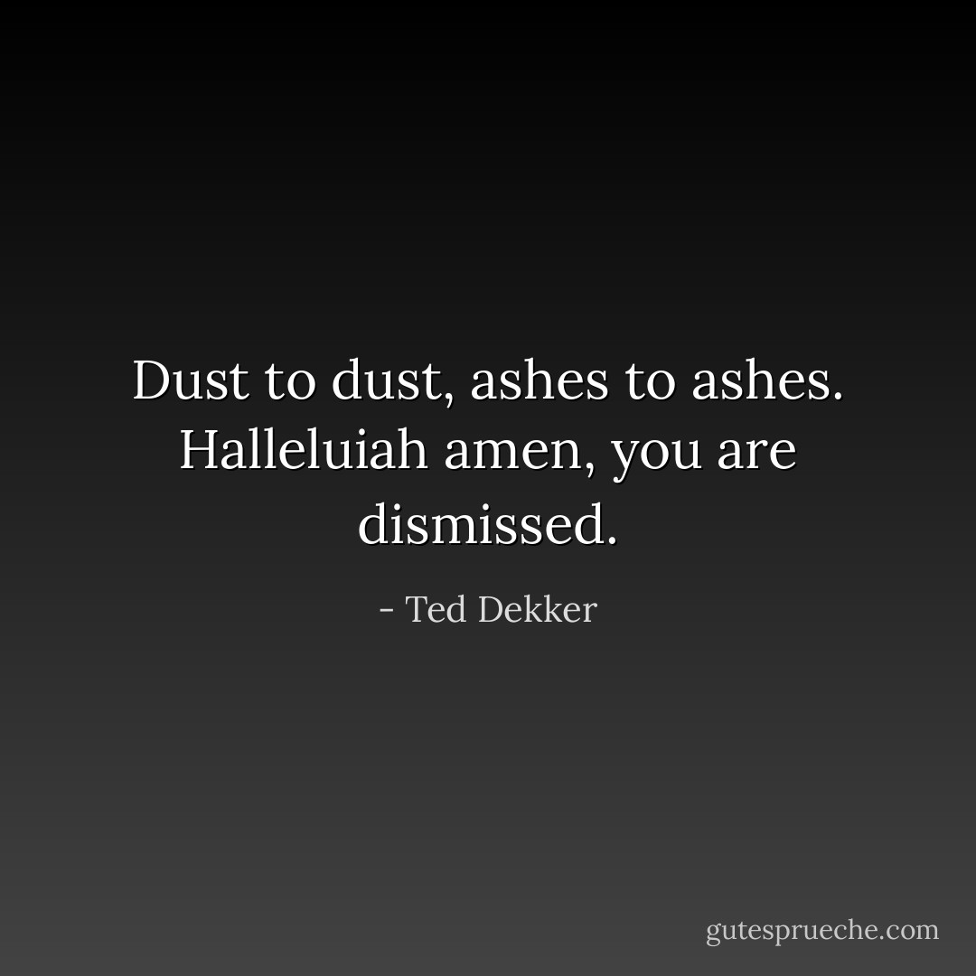 Dust to dust, ashes to ashes. Halleluiah amen, you are dismissed. - Ted Dekker