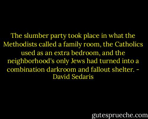 The slumber party took place in what the Methodists called a family room, the Catholics used as an extra bedroom, and the neighborhood's only Jews had turned into a combination darkroom and fallout shelter. - David Sedaris