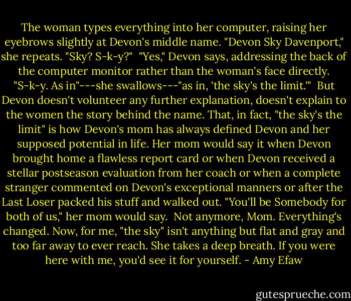 The woman types everything into her computer, raising her eyebrows slightly at Devon's middle name. "Devon Sky Davenport," she repeats. "Sky? S-k-y?"<br /> "Yes," Devon says, addressing the back of the computer monitor rather than the woman's face directly. "S-k-y. As in"---she swallows---"as in, 'the sky's the limit.'"<br /> But Devon doesn't volunteer any further explanation, doesn't explain to the women the story behind the name. That, in fact, "the sky's the limit" is how Devon's mom has always defined Devon and her supposed potential in life. Her mom would say it when Devon brought home a flawless report card or when Devon received a stellar postseason evaluation from her coach or when a complete stranger commented on Devon's exceptional manners or after the Last Loser packed his stuff and walked out. "You'll be Somebody for both of us," her mom would say.<br /> Not anymore, Mom. Everything's changed. Now, for me, "the sky" isn't anything but flat and gray and too far away to ever reach. She takes a deep breath. If you were here with me, you'd see it for yourself. - Amy Efaw