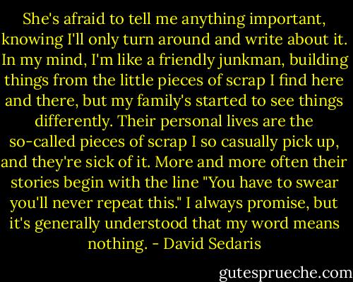 She's afraid to tell me anything important, knowing I'll only turn around and write about it. In my mind, I'm like a friendly junkman, building things from the little pieces of scrap I find here and there, but my family's started to see things differently. Their personal lives are the so-called pieces of scrap I so casually pick up, and they're sick of it. More and more often their stories begin with the line "You have to swear you'll never repeat this." I always promise, but it's generally understood that my word means nothing. - David Sedaris