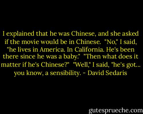 I explained that he was Chinese, and she asked if the movie would be in Chinese. <br />"No," I said, "he lives in America. In California. He's been there since he was a baby." <br />"Then what does it matter if he's Chinese?" <br />"Well," I said, "he's got... you know, a sensibility. - David Sedaris