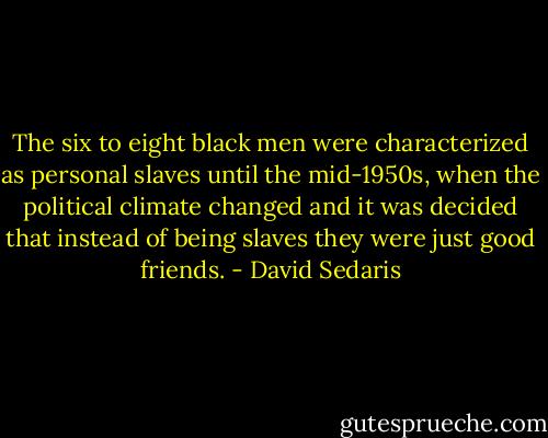 The six to eight black men were characterized as personal slaves until the mid-1950s, when the political climate changed and it was decided that instead of being slaves they were just good friends. - David Sedaris