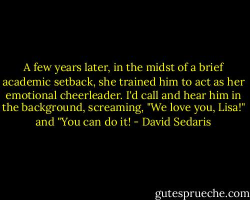 A few years later, in the midst of a brief academic setback, she trained him to act as her emotional cheerleader. I'd call and hear him in the background, screaming, "We love you, Lisa!" and "You can do it! - David Sedaris