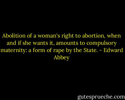 Abolition of a woman's right to abortion, when and if she wants it, amounts to compulsory maternity: a form of rape by the State. - Edward Abbey