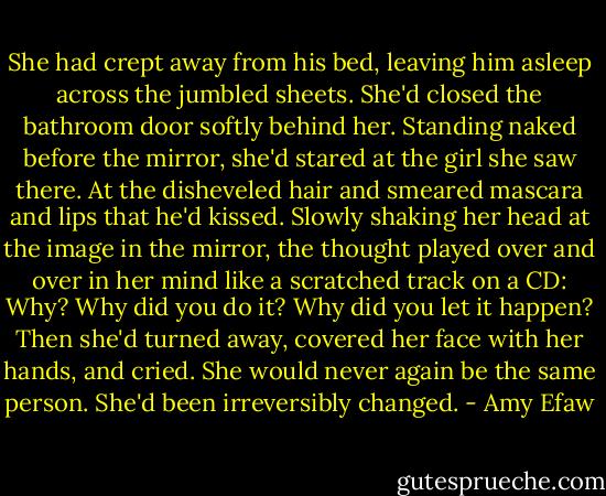 She had crept away from his bed, leaving him asleep across the jumbled sheets. She'd closed the bathroom door softly behind her. Standing naked before the mirror, she'd stared at the girl she saw there. At the disheveled hair and smeared mascara and lips that he'd kissed. Slowly shaking her head at the image in the mirror, the thought played over and over in her mind like a scratched track on a CD: Why? Why did you do it? Why did you let it happen? Then she'd turned away, covered her face with her hands, and cried. She would never again be the same person. She'd been irreversibly changed. - Amy Efaw