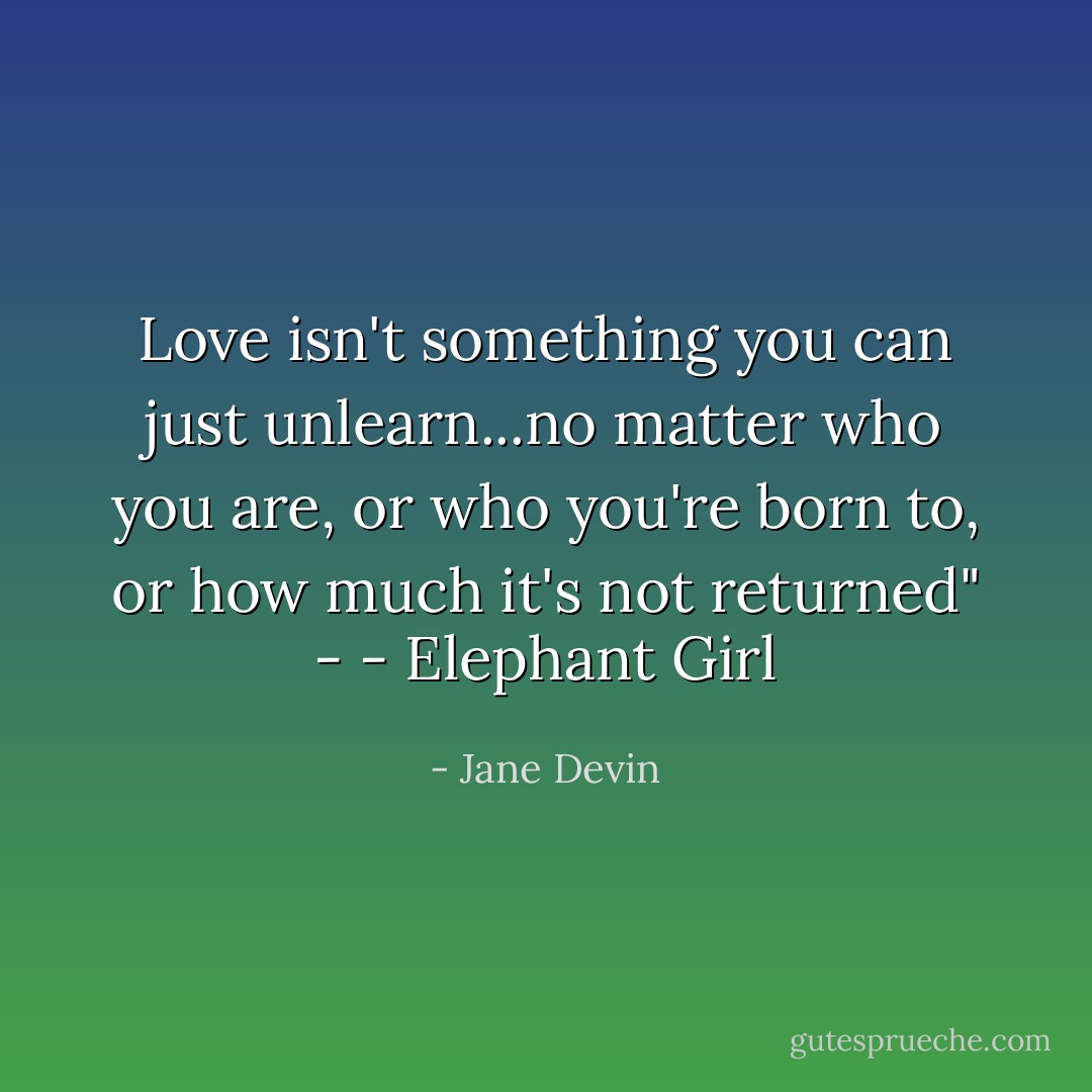 Love isn't something you can just unlearn...no matter who you are, or who you're born to, or how much it's not returned" - - Elephant Girl - Jane Devin