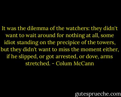 It was the dilemma of the watchers: they didn't want to wait around for nothing at all, some idiot standing on the precipice of the towers, but they didn't want to miss the moment either, if he slipped, or got arrested, or dove, arms stretched. - Colum McCann