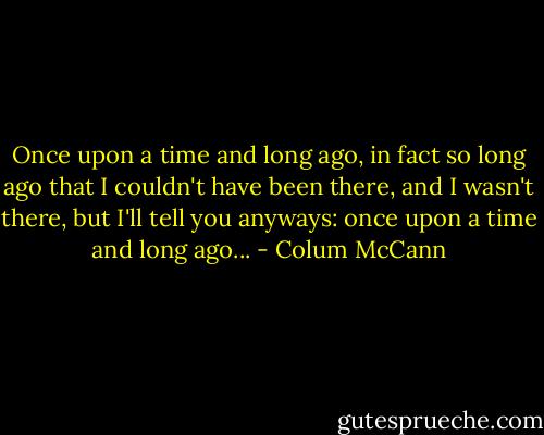 Once upon a time and long ago, in fact so long ago that I couldn't have been there, and I wasn't there, but I'll tell you anyways: once upon a time and long ago... - Colum McCann