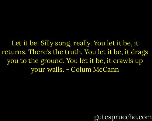 Let it be. Silly song, really. You let it be, it returns. There's the truth. You let it be, it drags you to the ground. You let it be, it crawls up your walls. - Colum McCann