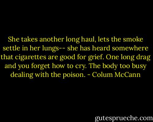 She takes another long haul, lets the smoke settle in her lungs-- she has heard somewhere that cigarettes are good for grief. One long drag and you forget how to cry. The body too busy dealing with the poison. - Colum McCann