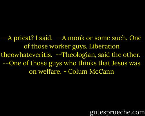 --A priest? I said. <br />--A monk or some such. One of those worker guys. Liberation theowhateveritis. <br />--Theologian, said the other. <br />--One of those guys who thinks that Jesus was on welfare. - Colum McCann