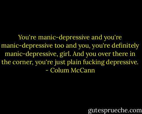 You're manic-depressive and you're manic-depressive too and you, you're definitely manic-depressive, girl. And you over there in the corner, you're just plain fucking depressive. - Colum McCann