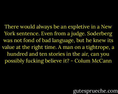 There would always be an expletive in a New York sentence. Even from a judge. Soderberg was not fond of bad language, but he knew its value at the right time. A man on a tightrope, a hundred and ten stories in the air, can you possibly fucking believe it? - Colum McCann